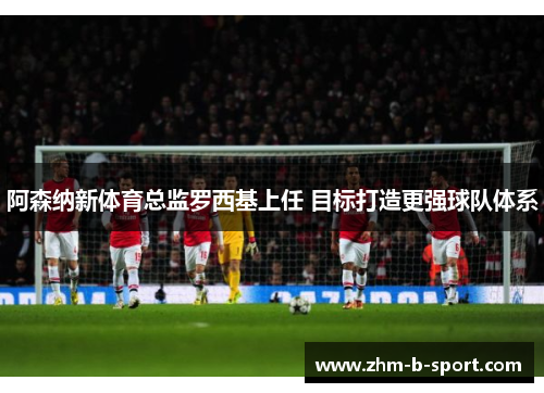 阿森纳新体育总监罗西基上任 目标打造更强球队体系