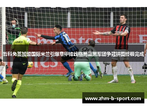 哲科免签加盟国际米兰引爆意甲锋线格局蓝黑军团争冠拼图终极完成 哲科免签加盟国际米兰引爆意甲锋线格局蓝黑军团争冠拼图终极完成