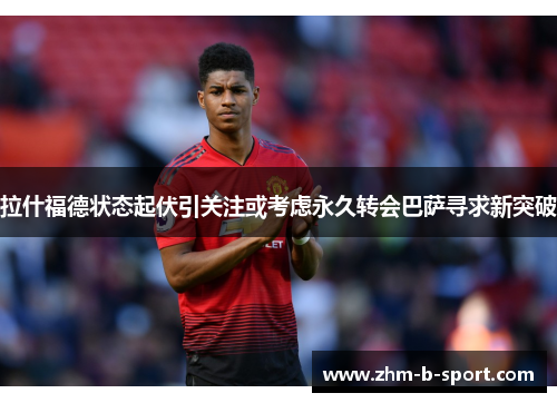 拉什福德状态起伏引关注或考虑永久转会巴萨寻求新突破 拉什福德状态起伏引关注或考虑永久转会巴萨寻求新突破