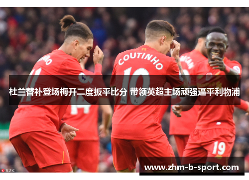 杜兰替补登场梅开二度扳平比分 带领英超主场顽强逼平利物浦 杜兰替补登场梅开二度扳平比分 带领英超主场顽强逼平利物浦